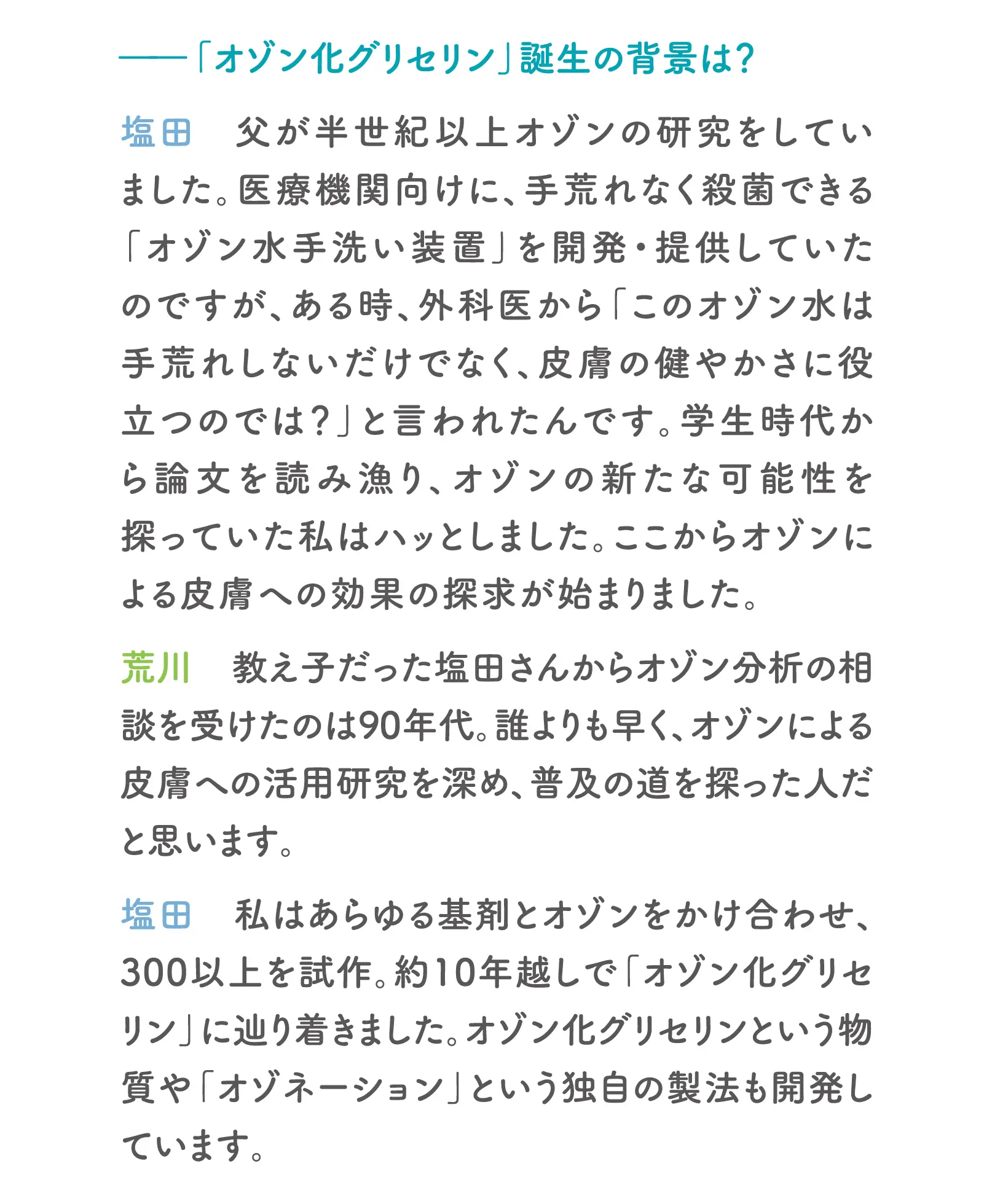 「オゾン化グリセリン」誕生の背景は？塩田：父が半世紀以上オゾンの研究をしていました。医療機関向けに、手荒れなく殺菌できる「オゾン水手洗い装置」を開発・提供していたのですが、ある時、外科医から「このオゾン水は手荒れしないだけでなく、皮膚の健やかさに役立つのでは？」と言われたんです。学生時代から論文を読み漁り、オゾンの新たな可能性を探っていた私はハッとしました。ここからオゾンによる皮膚への効果の探求が始まりました。荒川：教え子だった塩田さんからオゾン分析の相談を受けたのは90年代。誰よりも早く、オゾンによる皮膚への活用研究を深め、普及の道を探った人だと思います。塩田：私はあらゆる基剤とオゾンをかけ合わせ、300以上を試作。約10年越しで「オゾン化グリセリン」に辿り着きました。オゾン化グリセリンという物質や「オゾネーション」という独自の製法も開発しています。