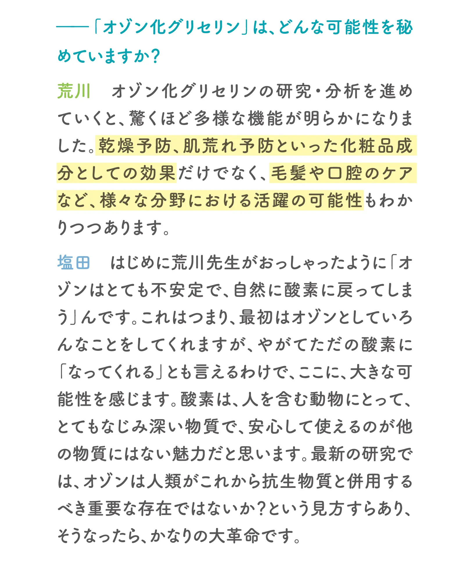 ー「オゾン化グリセリン」は、どんな可能性を秘めていますか？荒川：オゾン化グリセリンの研究・分析を進めていくと、驚くほど多様な機能が明らかになりました。乾燥予防、肌荒れ予防といった化粧品成分としての効果だけでなく、毛髪や口腔のケアなど、様々な分野における活躍の可能性もわかりつつあります。塩田：はじめに荒川先生がおっしゃったように「オゾンはとても不安定で、自然に酸素に戻ってしまうんです。これはつまり、最初はオゾンとしているんなことをしてくれますが、やがてただの酸素に「なってくれる」とも言えるわけで、ここに、大きな可能性を感じます。酸素は、人を含む動物にとって、とてもなじみ深い物質で、安心して使えるのが他の物質にはない魅力だと思います。最新の研究では、オゾンは人類がこれから抗生物質と併用するべき重要な存在ではないか？という見方すらあり、そうなったら、かなりの大革命です。