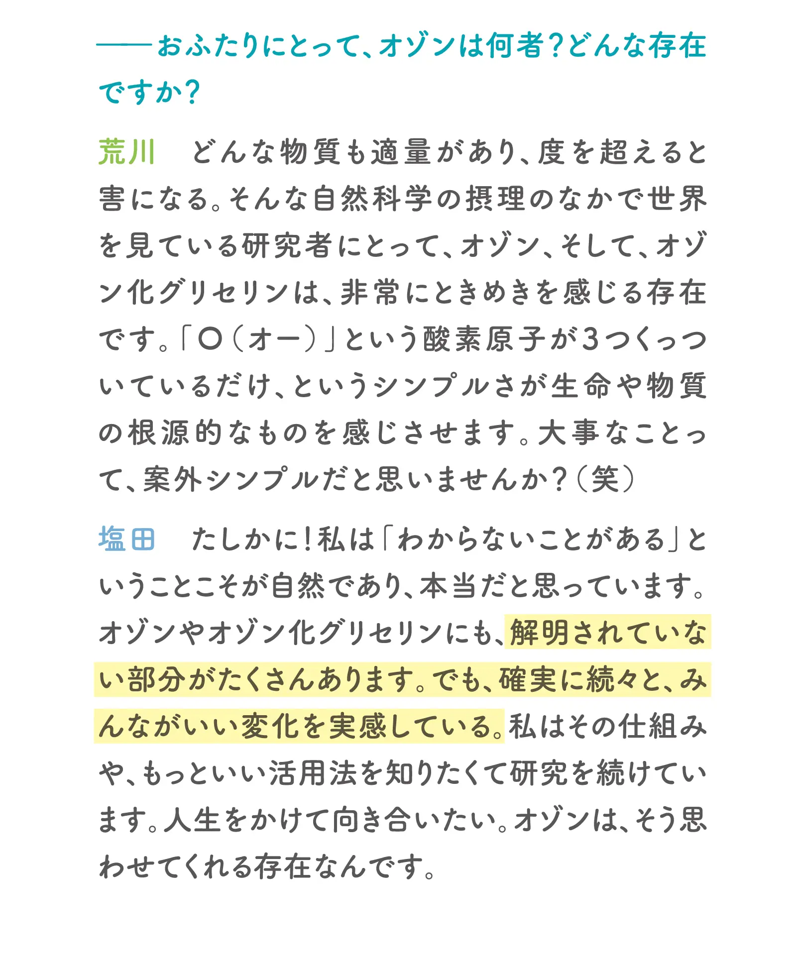 一おふたりにとって、オゾンは何者？どんな存在ですか？荒川：どんな物質も適量があり、度を超えると害になる。そんな自然科学の摂理のなかで世界を見ている研究者にとって、オゾン、そして、オゾン化グリセリンは、非常にときめきを感じる存在です。「〇（オー）」という酸素原子が3つくっついているだけ、というシンプルさが生命や物質の根源的なものを感じさせます。大事なことって、案外シンプルだと思いませんか？（笑）塩田：たしかに！私は「わからないことがある」ということこそが自然であり、本当だと思っています。オゾンやオゾン化グリセリンにも、解明されていない部分がたくさんあります。でも、確実に続々と、みんながいい変化を実感している。私はその仕組みや、もっといい活用法を知りたくて研究を続けています。人生をかけて向き合いたい。オゾンは、そう思わせてくれる存在なんです。