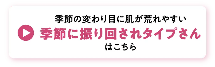 季節の変わり目に肌が荒れやすい、季節に振り回されタイプさんはこちら