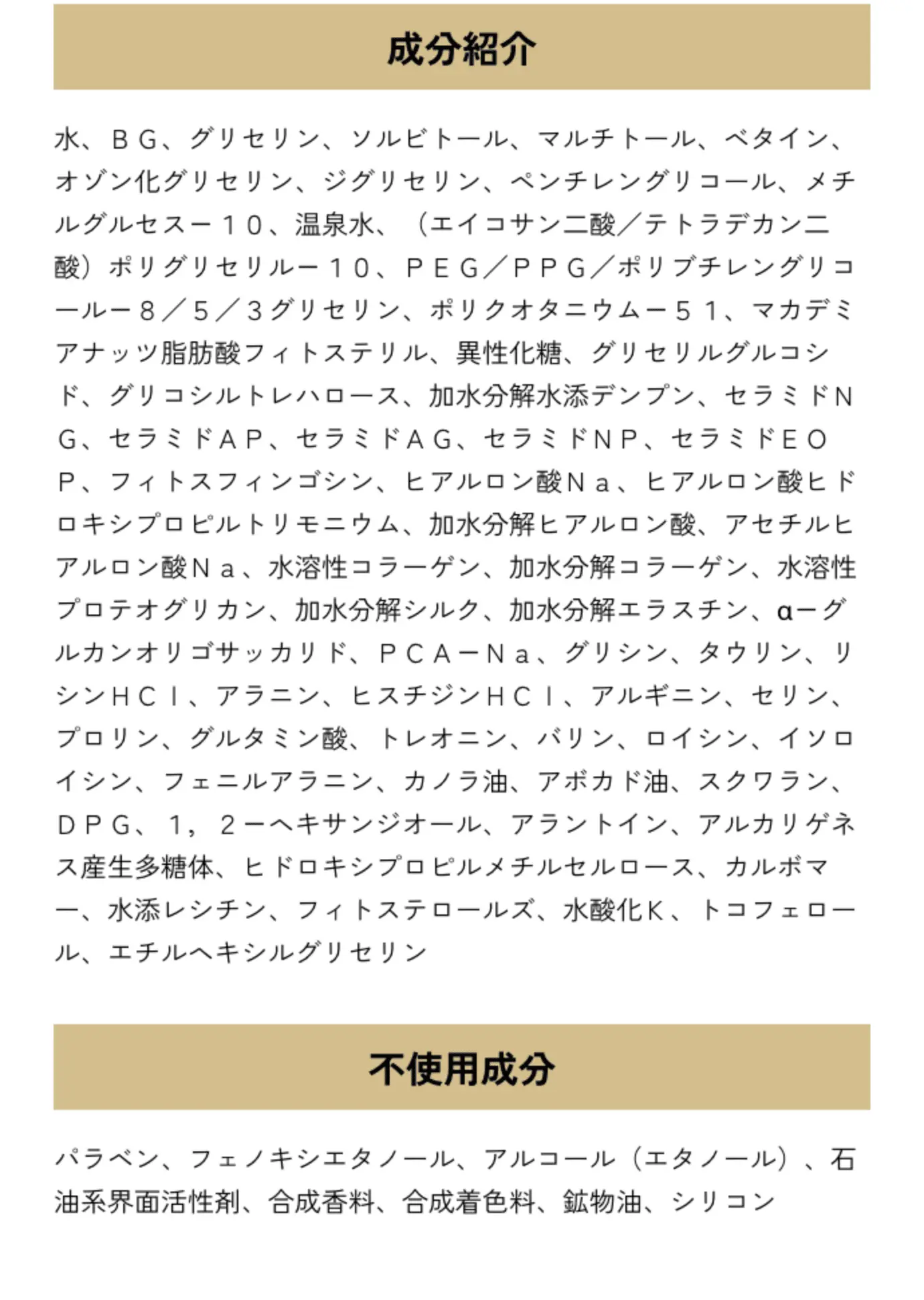 成分紹介 水、ＢＧ、グリセリン、ソルビトール、マルチトール、ベタイン、オゾン化グリセリン、ジグリセリン、ペンチレングリコール、メチルグルセス－１０、温泉水、（エイコサン二酸／テトラデカン二酸）ポリグリセリル－１０、ＰＥＧ／ＰＰＧ／ポリブチレングリコール－８／５／３グリセリン、ポリクオタニウム－５１、マカデミアナッツ脂肪酸フィトステリル、異性化糖、グリセリルグルコシド、グリコシルトレハロース、加水分解水添デンプン、セラミドＮＧ、セラミドＡＰ、セラミドＡＧ、セラミドＮＰ、セラミドＥＯＰ、フィトスフィンゴシン、ヒアルロン酸Ｎａ、ヒアルロン酸ヒドロキシプロピルトリモニウム、加水分解ヒアルロン酸、アセチルヒアルロン酸Ｎａ、水溶性コラーゲン、加水分解コラーゲン、水溶性プロテオグリカン、加水分解シルク、加水分解エラスチン、α－グルカンオリゴサッカリド、ＰＣＡ－Ｎａ、グリシン、タウリン、リシンＨＣｌ、アラニン、ヒスチジンＨＣｌ、アルギニン、セリン、プロリン、グルタミン酸、トレオニン、バリン、ロイシン、イソロイシン、フェニルアラニン、カノラ油、アボカド油、スクワラン、ＤＰＧ、１，２－ヘキサンジオール、アラントイン、アルカリゲネス産生多糖体、ヒドロキシプロピルメチルセルロース、カルボマー、水添レシチン、フィトステロールズ、水酸化Ｋ、トコフェロール、エチルヘキシルグリセリン 不使用成分 パラベン、フェノキシエタノール、アルコール（エタノール）、石油系界面活性剤、合成香料、合成着色料、鉱物油、シリコン