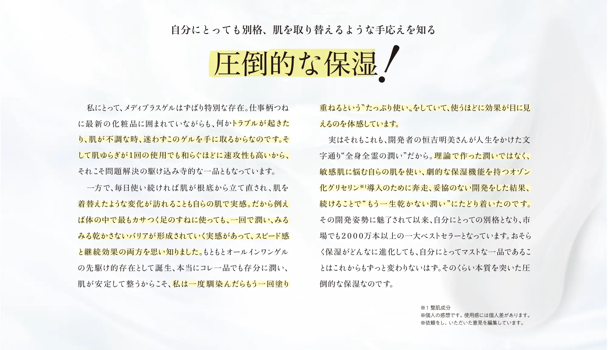 自分にとっても別格、肌を取り替えるような手応えを知る圧倒的な保湿！私にとって、メディプラスゲルはずばり特別な存在。 仕事柄つねに最新の化粧品に囲まれていながらも、何かトラブルが起きたり、肌が不調な時、迷わずこのゲルを手に取るからなのです。そして肌ゆらぎが1回の使用でも和らぐほどに速攻性も高いから、それこそ問題解決の駆け込み寺的な一品ともなっています。 一方で、毎日使い続ければ肌が根底から立て直され、肌を着替えたような変化が訪れることも自らの肌で実感。だから例えば体の中で最もカサつく足のすねに使っても、一回で潤い、みるみる乾かさないバリアが形成されていく実感があって、スピード感と継続効果の両方を思い知りました。もともとオールインワンゲルの先駆け的存在として誕生、本当にコレー品でも存分に潤い、肌が安定してうからこそ、私は一度馴染んだらもう一回塗り重ねるというたっぷり使い、をしていて、使うほどに効果が目に見えるのを体感しています。 実はそれもこれも、開発者の吉明美さんが人生をかけた文字通り“全身全霊の潤い”だから。理論で作った潤いではなく、敏感肌に悩む自らの肌を使い、劇的な保湿機能を持つオゾン化グリセリン※1導入のために奔走、妥協のない開発をした結果、続けることでもう一生乾かない潤い、にたどり着いたのです。その開発姿勢に魅了されて以来、自分にとっての別格となり、市場でも2000万本以上の一大ベストセラーとなっています。おそらく保湿がどんなに進化しても、自分にとってマストな一品であることはこれからもずっと変わりないはす。そのくらい本質を突いた圧倒的な保湿なのです。