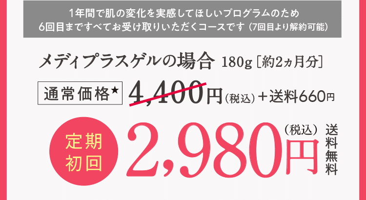 1年間で肌の変化を実感してほしいプログラムのため6回目まですべてお受け取りいただくコースです （7回目より解約可能）メディプラスゲルの場合180g［約2ヵ月分］通常価格4,400円（税込）＋送料660円　定期初回2,980円(税込)送料無料