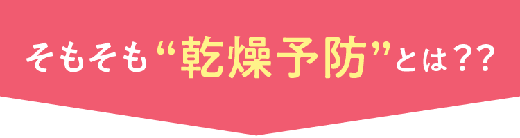 そもそも“乾燥予防”とは？？