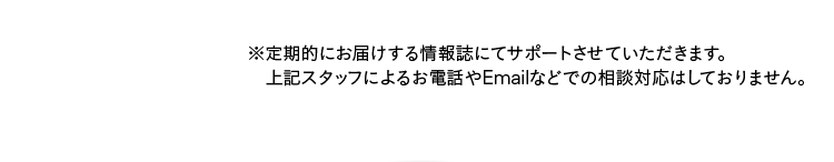 ※定期的にお届けする情報誌にてサポートさせていただきます。上記スタッフによるお電話やEmailなどでの相談対応はしておりません。