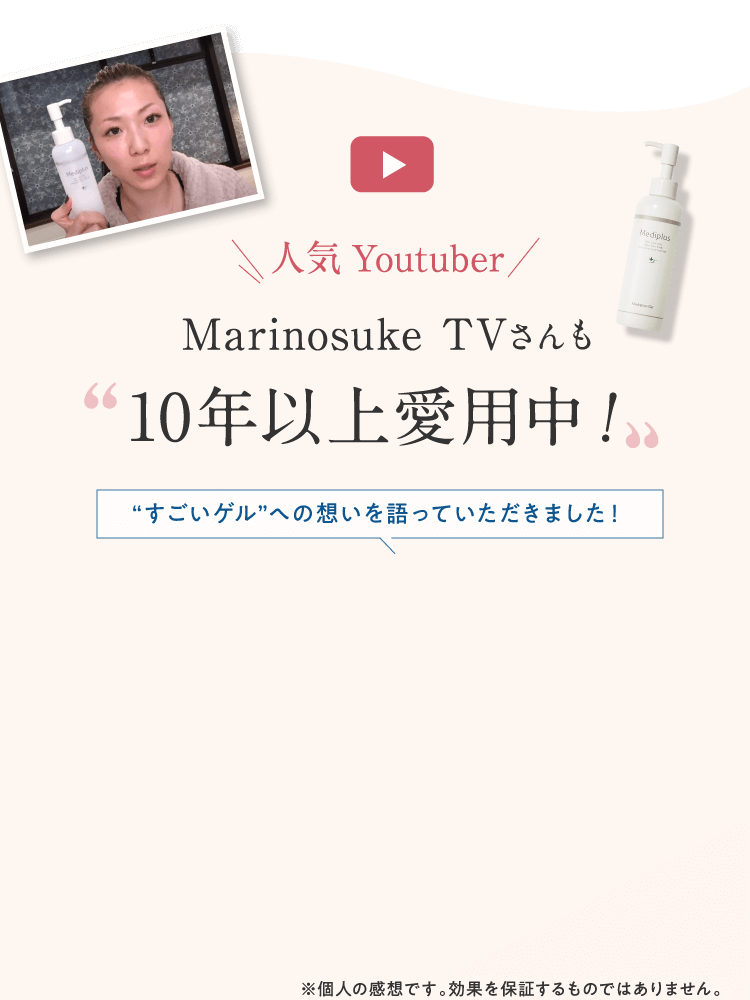 人気Youtuber Marinosuke TVさんも”10年以上愛用中！” ”すごいゲル”への想いを語っていただきました！※個人の感想です。効果を保証するものではありません。