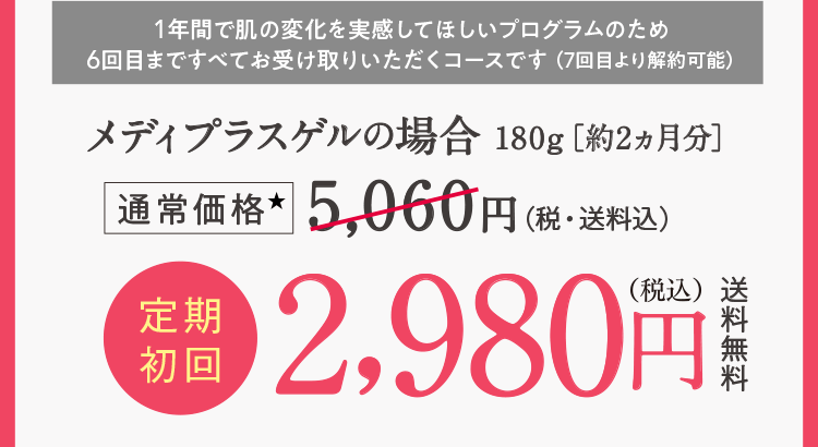 1年間で肌の変化を実感してほしいプログラムのため6回目まですべてお受け取りいただくコースです （7回目より解約可能）メディプラスゲルの場合180g［約2ヵ月分］通常価格5,060円（税・送料込）定期初回2,980円(税込)送料無料
