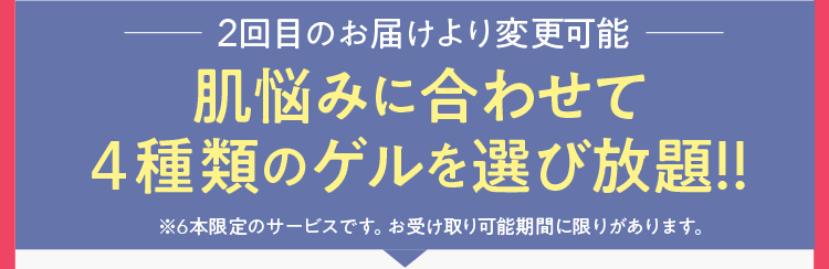 2回目のお届けより変更可能肌悩みに合わせて4種類のゲルを選び放題!!※6本限定のサービスです。お受け取り可能期間に限りがあります。