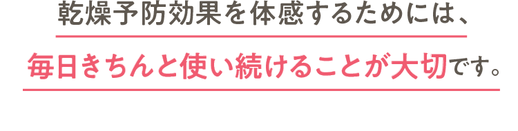 乾燥予防効果を体感するためには、毎日きちんと使い続けることが大切です。