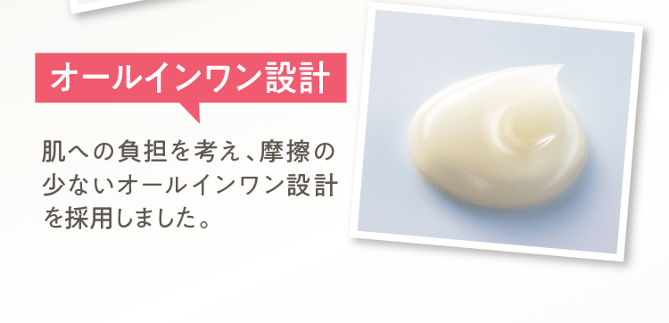 オールインワン設計肌への負担を考え、摩擦の少ないオールインワン設計を採用しました。