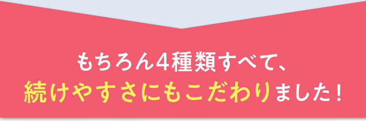 もちろん4種類すべて、続けやすさにもこだわりました！