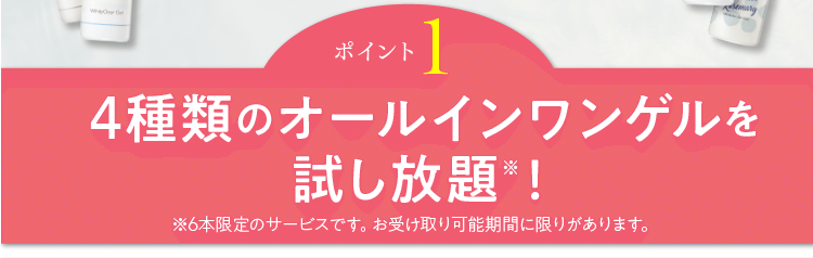 ポイント1 4種類のオールインワンゲルを試し放題※！※6本限定のサービスです。お受け取り可能期間に限りがあります。