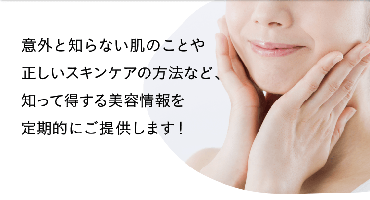 意外と知らない肌のことや正しいスキンケアの方法など、知って得する美容情報を定期的にご提供します！