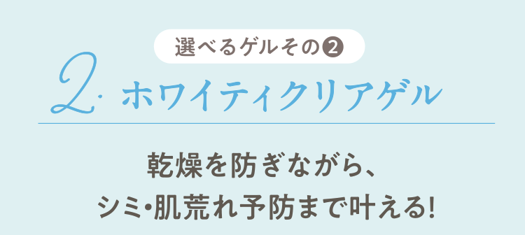 選べるゲルその❷ 2.ホワイティクリアゲル 乾燥を防ぎながら、シミ・肌荒れ予防まで叶える！