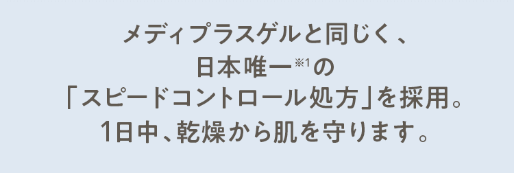 メディプラスゲルと同じく、日本唯一※1の「スピードコントロール処方」を採用。1日中、乾燥から肌を守ります。