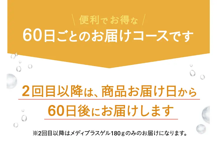 便利でお得な60日ごとのお届けコースです 2回目以降は、商品お届け日から60日後にお届けします※2回目以降はメディプラスゲル180gのみのお届けになります。
