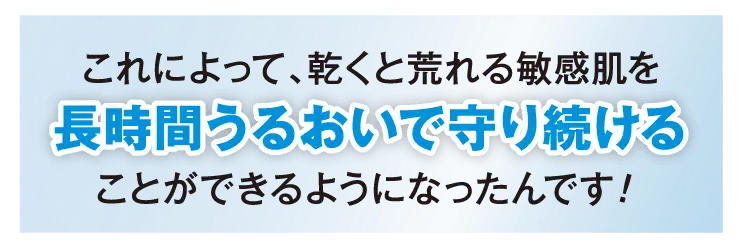 これによって、乾くと荒れる乾燥肌を長時間うるおいで守り続けることができるようになったんです!