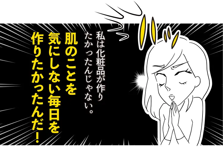 私は化粧品が作りたかったんじゃない。 肌のことを気にしない毎日を作りたかったんだ!