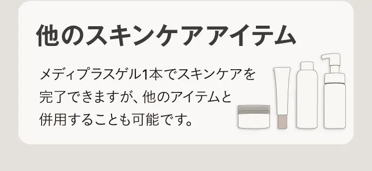 他のスキンケアアイテム メディプラスゲル1本でスキンケアを完了できますが、他のアイテムと併用することも可能です。