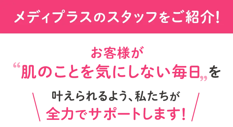 お客様が’肌のことを気にしない毎日’を\叶えられるよう、私たちが全力でサポートします/
