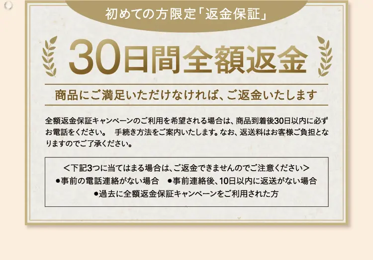 初めての方限定「返金保証」30日間全額返金商品にご満足いただけなければ、ご返金いたします 全額返金保証キャンペーンのご利用を希望される場合は、商品到着後30日以内に必ずお電話をください。 手続き方法をご案内いたします。なお、返送料はお客様ご負担となりますのでご了承ください。<下記3つに当てはまる場合は、ご返金できませんのでご注意ください>●事前の電話連絡がない場合 ●事前連絡後、10日以内に返送がない場合 ●過去に全額返金保証キャンペーンをご利用された方