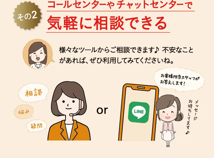 その2 コールセンターやチャットセンターで 気軽に相談できる 様々なツールからご相談できます♪ 不安なことがあれば、ぜひ利用してみてくださいね。