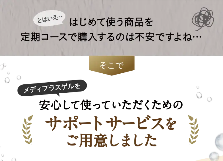 とはいえ…はじめて使う商品を定期コースで購入するのは不安ですよね…そこで角層ブースターゲル※を安心して使っていただくためのサポートサービスをご用意しました ※角層にハリを与えること