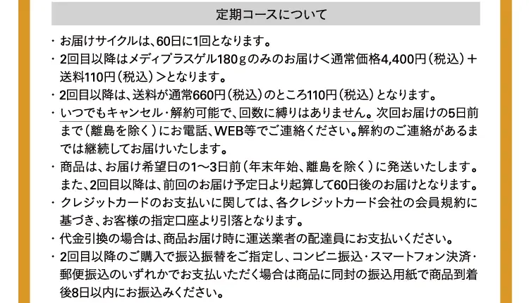 定期コースについて ・ お届けサイクルは、60日に1回となります。・ 2回目以降はメディプラスゲル180ｇのみのお届け＜通常価格4,400円に会員制度割引を適用＋送料110円（税込）＞となります。・ 2回目以降は、送料が通常660円（税込）のところ110円（税込）となります。・ いつでもキャンセル・解約可能で、回数に縛りはありません。 次回お届けの5日前まで（離島を除く）にお電話、WEB等でご連絡ください。解約のご連絡があるまでは継続してお届けいたします。・ 商品は、お届け希望日の1～3日前（年末年始、離島を除く）に発送いたします。また、2回目以降は、前回のお届け予定日より起算して60日後のお届けとなります。・ クレジットカードのお支払いに関しては、各クレジットカード会社の会員規約に基づき、お客様の指定口座より引落となります。・ 代金引換の場合は、商品お届け時に運送業者の配達員にお支払いください。・ 2回目以降のご購入で振込振替をご指定し、コンビニ振込・スマートフォン決済・郵便振込のいずれかでお支払いただく場合は商品に同封の振込用紙で商品到着後8日以内にお振込みください。