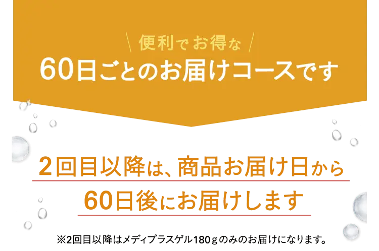 便利でお得な60日ごとのお届けコースです 2回目以降は、商品お届け日から60日後にお届けします※2回目以降はメディプラスゲル180ｇのみのお届けになります。