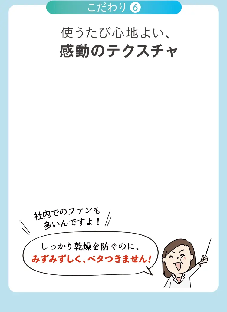 使うたび心地よい、感動のテクスチャ 社内でのファンも しっかり乾燥を防ぐのに、みずみずしく、ベタつきません！