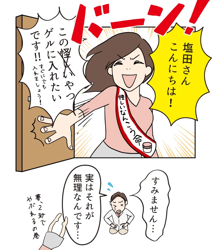 塩田さん こんにちは！この怪しいやつゲルに入れたいです!!すぐにでも入れましょう！すみません… 実はそれが無理なんです…夢 2秒でやぶれるの巻