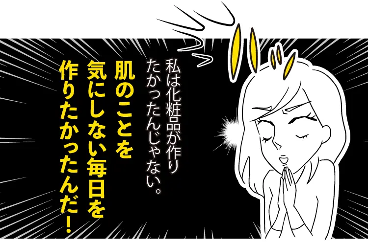私は化粧品が作りたかったんじゃない。 肌のことを気にしない毎日を作りたかったんだ！