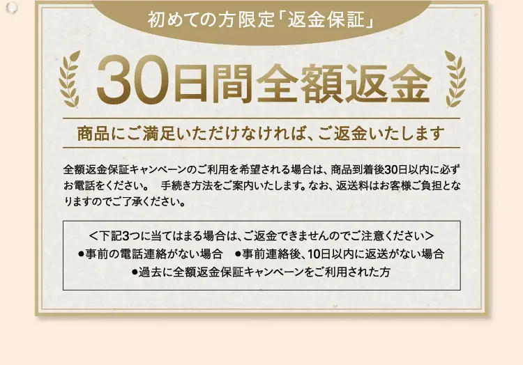 初めての方限定「返金保証」30日間全額返金商品にご満足いただけなければ、ご返金いたします 全額返金保証キャンペーンのご利用を希望される場合は、商品到着後30日以内に必ずお電話をください。 手続き方法をご案内いたします。なお、返送料はお客様ご負担となりますのでご了承ください。＜下記3つに当てはまる場合は、ご返金できませんのでご注意ください＞●事前の電話連絡がない場合 ●事前連絡後、10日以内に返送がない場合 ●過去に全額返金保証キャンペーンをご利用された方
