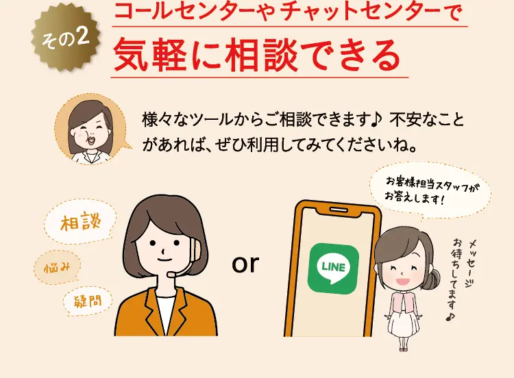 その2 コールセンターやチャットセンターで 気軽に相談できる 様々なツールからご相談できます♪ 不安なことがあれば、ぜひ利用してみてくださいね。