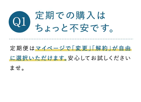 Q1. 定期での購入はちょっと不安です。 A1.定期便はマイページで「変更」「解約」が自由に選択いただけます。安心してお試しくださいませ。