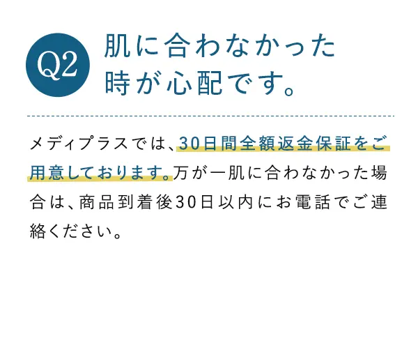 Q2. 肌に合わなかった時が心配です。 A2.メディプラスでは、30日間全額返金保証をご用意しております。万が一肌に合わなかった場合は、商品到着後30日以内にお電話でご連絡ください。パッチテスト用のサンプルも同梱いたします。