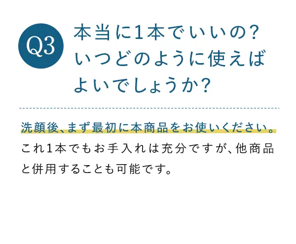 Q3. 本当に1本でいいの?いつどのように使えばよいでしょうか? A3.これ1本で、スキンケアが完了するように設計しております。朝1プッシュ、夜2プッシュを目安に、洗顔後、顔全体に伸ばし、最後に両手で包み込むように押さえます。