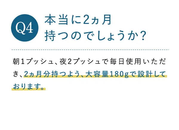 Q4. 本当に2ヵ月持つのでしょうか? A4.朝1プッシュ、夜2プッシュで毎日使用いただき、2ヵ月分持つよう、大容量180gで設計しております。