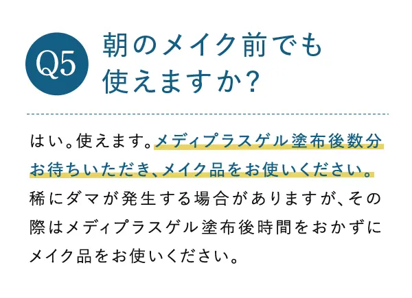 Q5. 朝のメイク前でも使えますか? A5.はい。使えます。メディプラスゲル塗布後数分お待ちいただき、メイク品をお使いください。稀にダマが発生する場合がありますが、その際はメディプラスゲル塗布後時間をおかずにメイク品をお使いください。