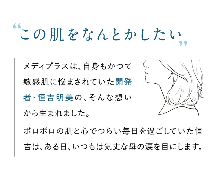 ”この肌をなんとかしたい”メディプラスは、自身もかつて敏感肌に悩まされていた開発者・恒吉明美の、そんな想いから生まれました。ボロボロの肌と心でつらい毎日を過ごしていた恒吉は、ある日、いつもは気丈な母の涙を目にします。