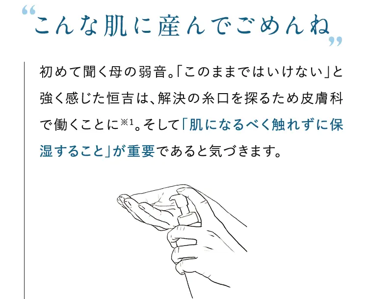 ”こんな肌に産んでごめんね”初めて聞く母の弱音。「このままではいけない」と強く感じた恒吉は、解決の糸口を探るため皮膚科で働くことに。※1 そして「肌になるべく触れずに保湿すること」が重要であると気づきます。