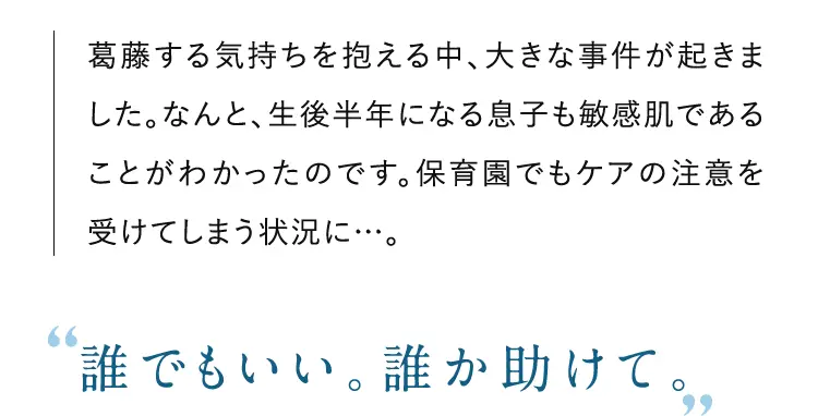 葛藤する気持ちを抱える中、大きな事件が起きました。なんと、生後半年になる息子も敏感肌であることがわかったのです。保育園でもケアの注意を受けてしまう状況に…。”誰でもいい。誰か助けて。” 