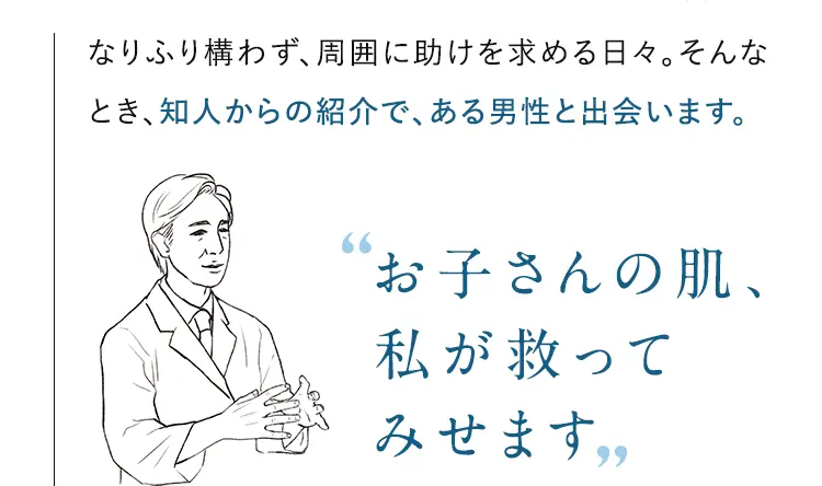 なりふり構わず、周囲に助けを求める日々。そんなとき、知人からの紹介で、ある男性と出会います。お子さんの肌、私が救ってみせます 