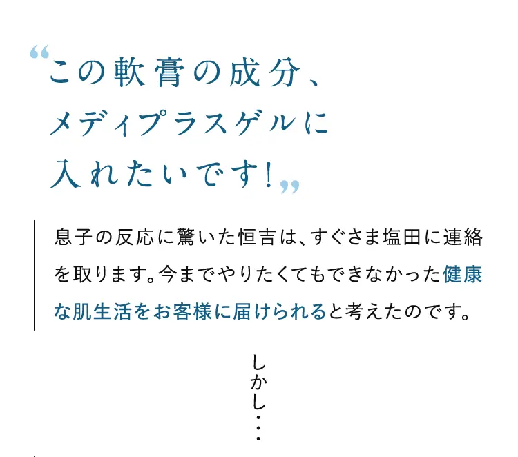この軟膏の成分、メディプラスゲルに入れたいです！息子の反応に驚いた恒吉は、すぐさま塩田に連絡を取ります。今までやりたくてもできなかった健康な肌生活をお客様に届けられると考えたのです。 しかし・・・