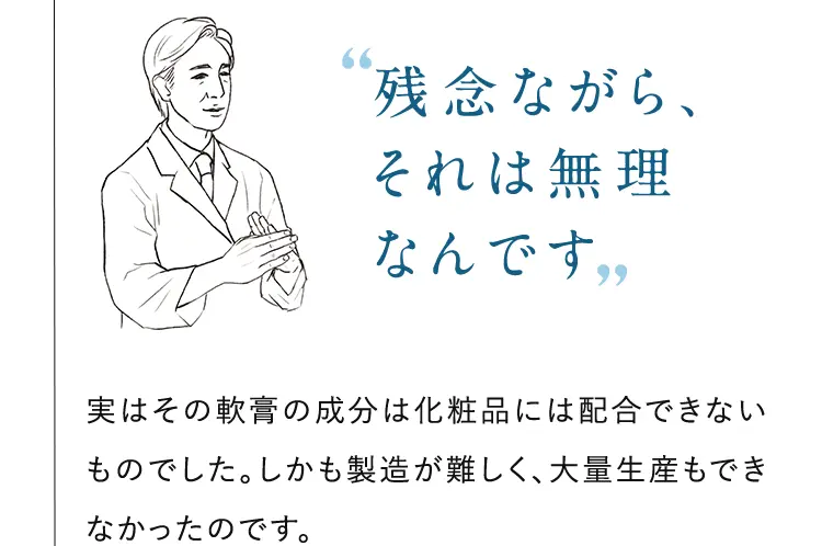 ”残念ながら、それは無理なんです” 実はその軟膏の成分は化粧品には配合できないものでした。しかも製造が難しく、大量生産もできなかったのです。 