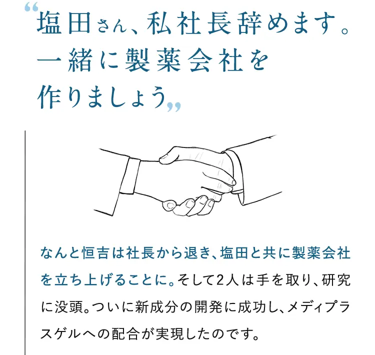 ”塩田さん、私社長辞めます。一緒に製薬会社を作りましょう” なんと恒吉は社長から退き、塩田と共に製薬会社を立ち上げることに。そして2人は手を取り、研究に没頭。ついに新成分の開発に成功し、メディプラスゲルへの配合が実現したのです。