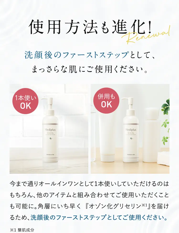 使用方法も進化！洗顔後のファーストステップとして、まっさらな肌にご使用ください。1本使いOK 併用もOK 今まで通りオールインワンとして1本使いしていただけるのはもちろん、他のアイテムと組み合わせてご使用いただくことも可能に。角層にいち早く『グリセナジーRB※1』を届けるため、洗顔後のファーストステップとしてご使用ください。※1 グリセナジーRB:オゾン化グリセリン(整肌成分)