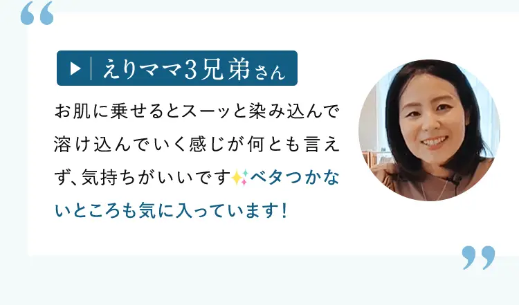 えりママ3兄弟さん: お肌に乗せるとスーッと染み込んで溶け込んでいく感じが何とも言えず、気持ちがいいです。ベタつかないところも気に入っています!