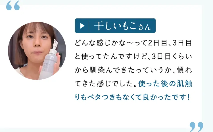 干しいもこさん: どんな感じかな～って2日目、3日目と使ってたんですけど、3日目くらいから馴染んできたっていうか、慣れてきた感じでした。使った後の肌触りもベタつきもなくて良かったです！