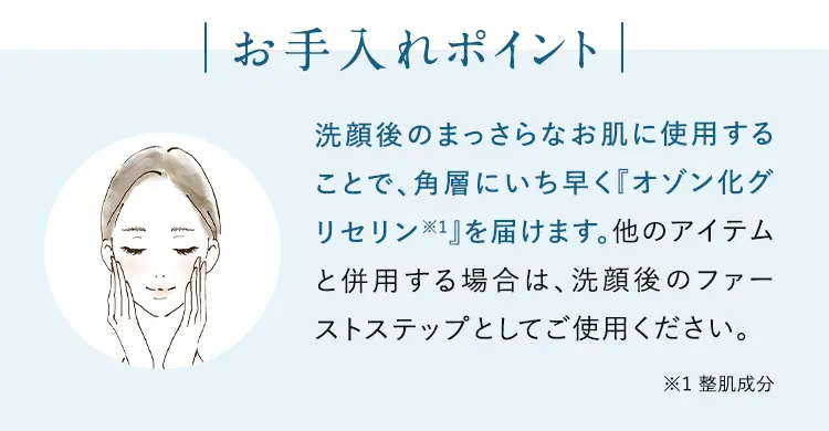 お手入れポイント 洗顔後のまっさらなお肌に使用することで、角層の根幹に効果を発揮します。他のアイテムと併用する場合は、洗顔後のファーストステップとしてご使用ください。